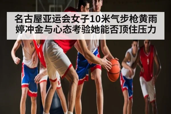 名古屋亚运会女子10米气步枪黄雨婷冲金与心态考验她能否顶住压力